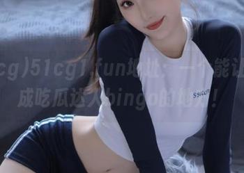 51cg1.fun地址：一个能让你变成吃瓜达人bingo的地方！
