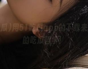 用51吃瓜app的下载来刷新你的吃瓜哲学！