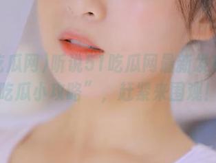 听说51吃瓜网最新发布了“吃瓜小攻略”，赶紧来围观！