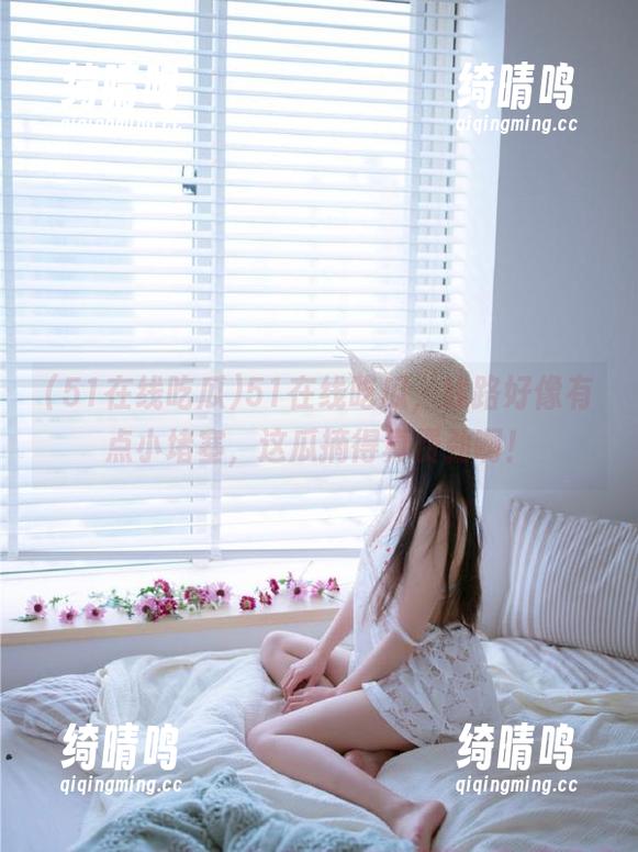 51在线吃瓜 51在线吃瓜,线路好像有点小堵塞,这瓜摘得真费劲啊!