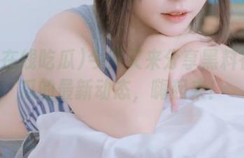 今天又来分享黑料在线吃瓜的最新动态，嗨起来！